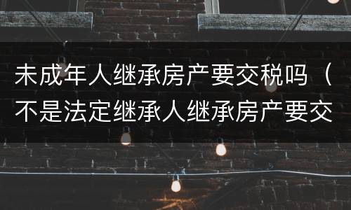 未成年人继承房产要交税吗（不是法定继承人继承房产要交税吗?）