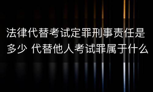 法律代替考试定罪刑事责任是多少 代替他人考试罪属于什么类犯罪
