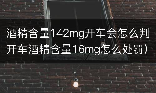 酒精含量142mg开车会怎么判（开车酒精含量16mg怎么处罚）