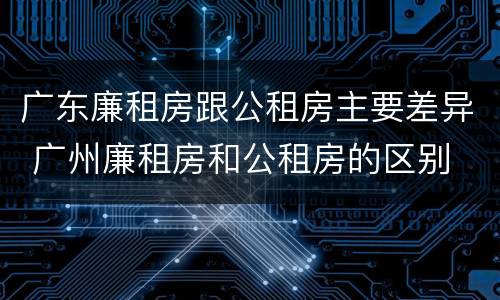 广东廉租房跟公租房主要差异 广州廉租房和公租房的区别