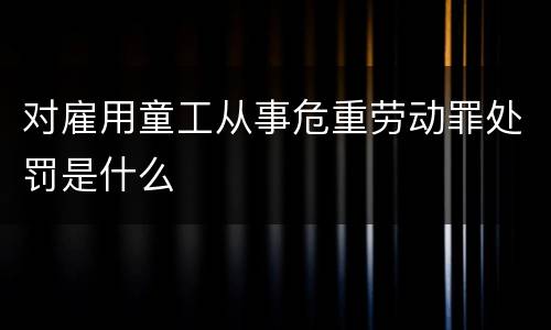 对雇用童工从事危重劳动罪处罚是什么