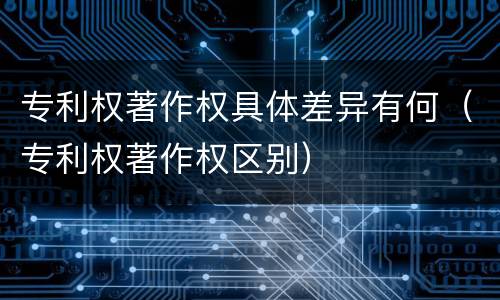 专利权著作权具体差异有何（专利权著作权区别）