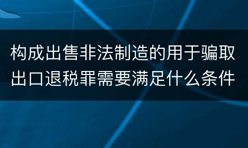 构成出售非法制造的用于骗取出口退税罪需要满足什么条件