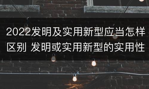 2022发明及实用新型应当怎样区别 发明或实用新型的实用性包括(