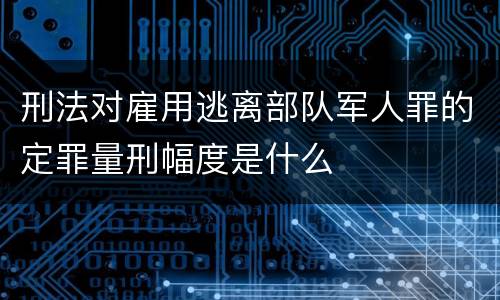 刑法对雇用逃离部队军人罪的定罪量刑幅度是什么