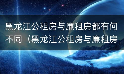 黑龙江公租房与廉租房都有何不同（黑龙江公租房与廉租房都有何不同之处）
