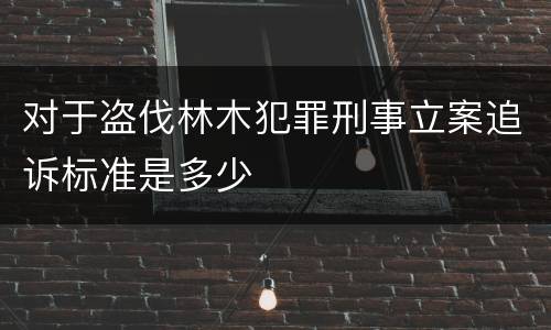 对于盗伐林木犯罪刑事立案追诉标准是多少