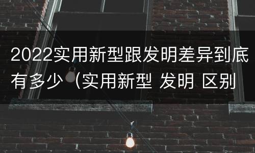 2022实用新型跟发明差异到底有多少（实用新型 发明 区别）