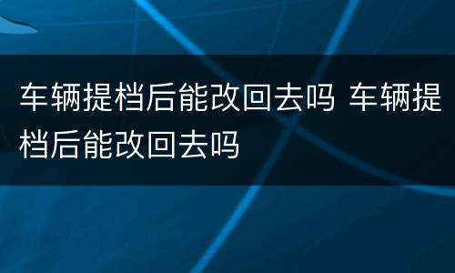 车辆提档后能改回去吗 车辆提档后能改回去吗
