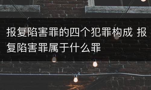 报复陷害罪的四个犯罪构成 报复陷害罪属于什么罪