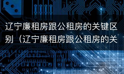 辽宁廉租房跟公租房的关键区别(辽宁廉租房跟公租房的关键区别)