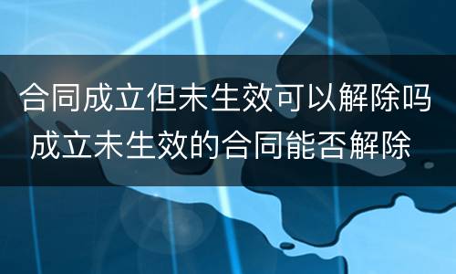 合同成立但未生效可以解除吗 成立未生效的合同能否解除