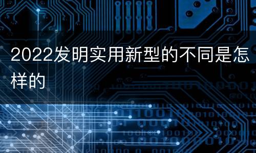 2022发明实用新型的不同是怎样的