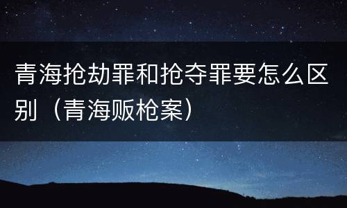 青海抢劫罪和抢夺罪要怎么区别（青海贩枪案）