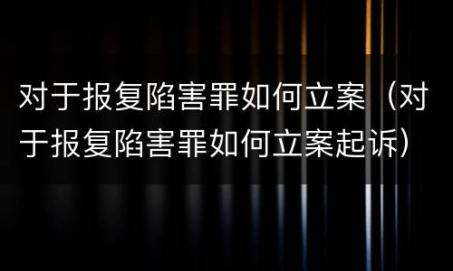 对于报复陷害罪如何立案（对于报复陷害罪如何立案起诉）