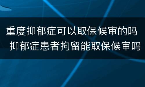 重度抑郁症可以取保候审的吗 抑郁症患者拘留能取保候审吗
