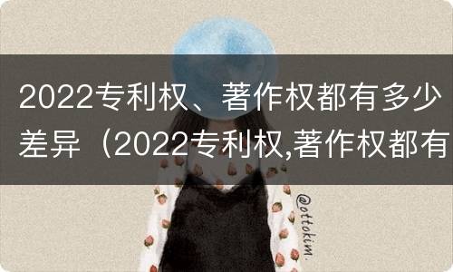 2022专利权、著作权都有多少差异（2022专利权,著作权都有多少差异呢）