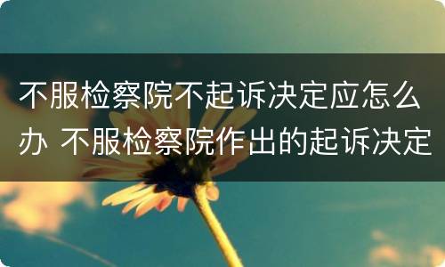 不服检察院不起诉决定应怎么办 不服检察院作出的起诉决定怎么办
