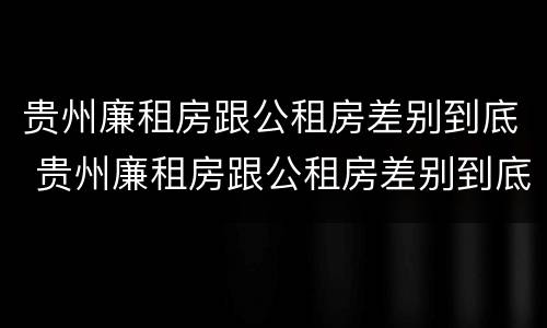 贵州廉租房跟公租房差别到底 贵州廉租房跟公租房差别到底大吗
