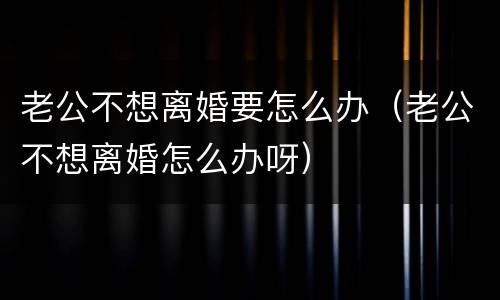 老公不想离婚要怎么办（老公不想离婚怎么办呀）