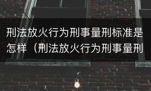 刑法放火行为刑事量刑标准是怎样（刑法放火行为刑事量刑标准是怎样规定的）