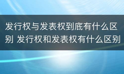 发行权与发表权到底有什么区别 发行权和发表权有什么区别