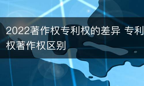 2022著作权专利权的差异 专利权著作权区别