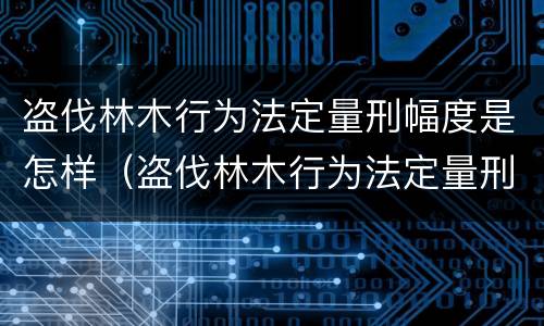 盗伐林木行为法定量刑幅度是怎样（盗伐林木行为法定量刑幅度是怎样算的）