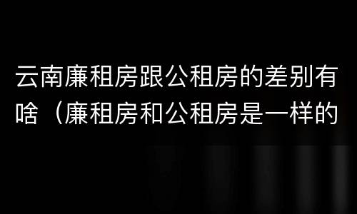 云南廉租房跟公租房的差别有啥（廉租房和公租房是一样的吗）