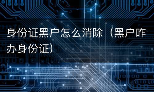 身份证黑户怎么消除（黑户咋办身份证）