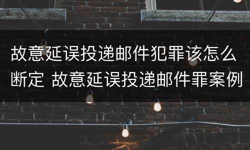 故意延误投递邮件犯罪该怎么断定 故意延误投递邮件罪案例