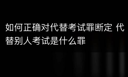 如何正确对代替考试罪断定 代替别人考试是什么罪