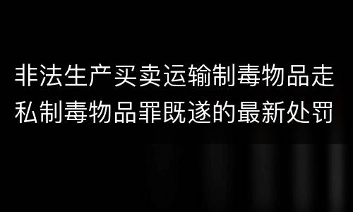 非法生产买卖运输制毒物品走私制毒物品罪既遂的最新处罚标准是什么