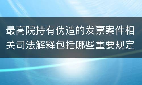最高院持有伪造的发票案件相关司法解释包括哪些重要规定