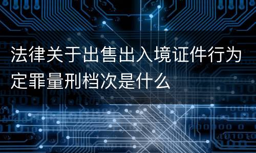 法律关于出售出入境证件行为定罪量刑档次是什么