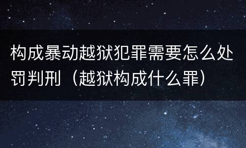 构成暴动越狱犯罪需要怎么处罚判刑（越狱构成什么罪）