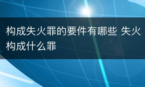 构成失火罪的要件有哪些 失火构成什么罪