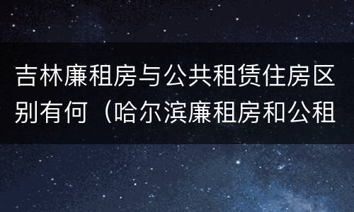 吉林廉租房与公共租赁住房区别有何（哈尔滨廉租房和公租房有什么区别）