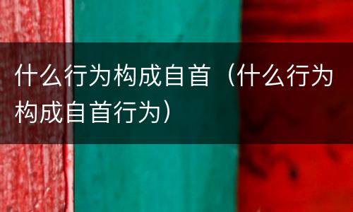什么行为构成自首（什么行为构成自首行为）