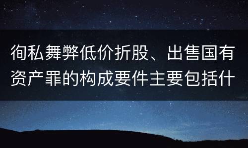 徇私舞弊低价折股、出售国有资产罪的构成要件主要包括什么