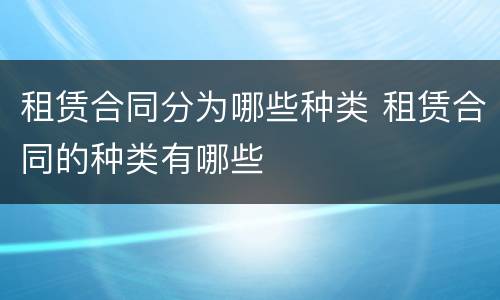 租赁合同分为哪些种类 租赁合同的种类有哪些