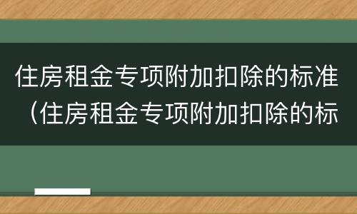 住房租金专项附加扣除的标准（住房租金专项附加扣除的标准每月）
