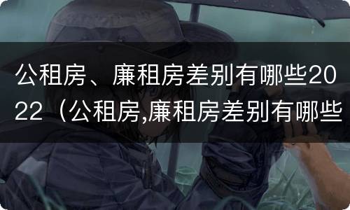 公租房、廉租房差别有哪些2022（公租房,廉租房差别有哪些2022年）