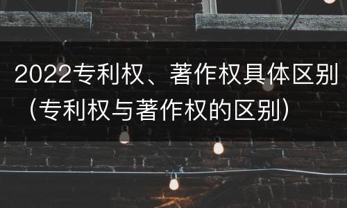 2022专利权、著作权具体区别（专利权与著作权的区别）