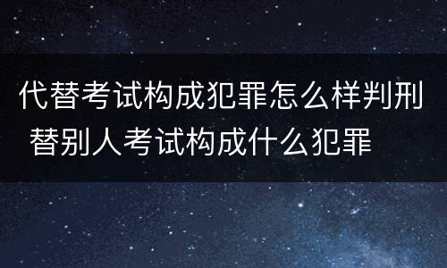 代替考试构成犯罪怎么样判刑 替别人考试构成什么犯罪