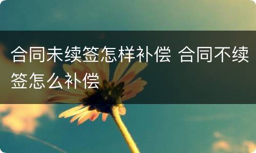 合同未续签怎样补偿 合同不续签怎么补偿