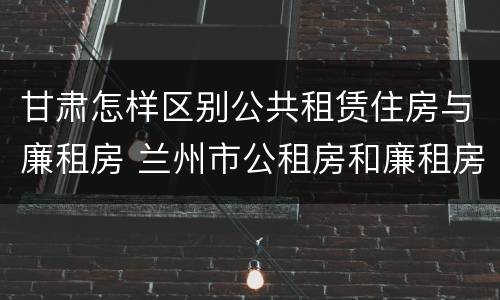 甘肃怎样区别公共租赁住房与廉租房 兰州市公租房和廉租房的区别