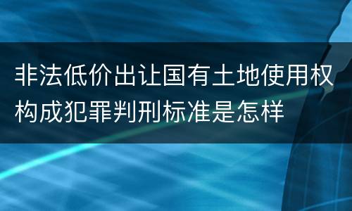 非法低价出让国有土地使用权构成犯罪判刑标准是怎样