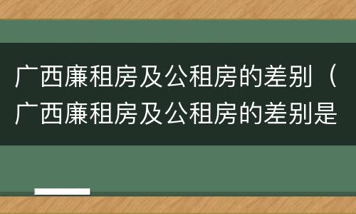广西廉租房及公租房的差别（广西廉租房及公租房的差别是什么）