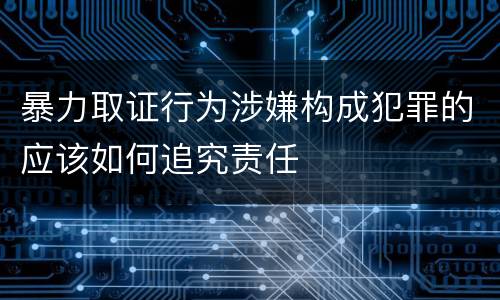 暴力取证行为涉嫌构成犯罪的应该如何追究责任